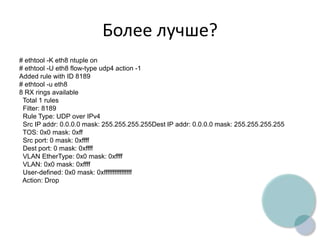 Более лучше?
# ethtool -K eth8 ntuple on
# ethtool -U eth8 flow-type udp4 action -1
Added rule with ID 8189
# ethtool -u eth8
8 RX rings available
Total 1 rules
Filter: 8189
Rule Type: UDP over IPv4
Src IP addr: 0.0.0.0 mask: 255.255.255.255Dest IP addr: 0.0.0.0 mask: 255.255.255.255
TOS: 0x0 mask: 0xff
Src port: 0 mask: 0xffff
Dest port: 0 mask: 0xffff
VLAN EtherType: 0x0 mask: 0xffff
VLAN: 0x0 mask: 0xffff
User-defined: 0x0 mask: 0xffffffffffffffff
Action: Drop
 