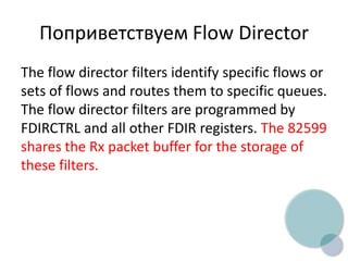Поприветствуем Flow Director
The flow director filters identify specific flows or
sets of flows and routes them to specific queues.
The flow director filters are programmed by
FDIRCTRL and all other FDIR registers. The 82599
shares the Rx packet buffer for the storage of
these filters.
 