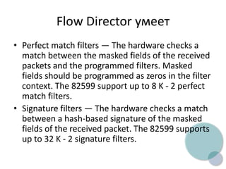 Flow Director умеет
• Perfect match filters — The hardware checks a
match between the masked fields of the received
packets and the programmed filters. Masked
fields should be programmed as zeros in the filter
context. The 82599 support up to 8 K - 2 perfect
match filters.
• Signature filters — The hardware checks a match
between a hash-based signature of the masked
fields of the received packet. The 82599 supports
up to 32 K - 2 signature filters.
 