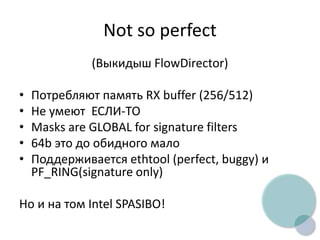 Not so perfect
(Выкидыш FlowDirector)
• Потребляют память RX buffer (256/512)
• Не умеют ЕСЛИ-ТО
• Masks are GLOBAL for signature filters
• 64b это до обидного мало
• Поддерживается ethtool (perfect, buggy) и
PF_RING(signature only)
Но и на том Intel SPASIBO!
 