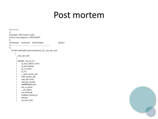 Post mortem
# ========
#
# Samples: 19K of event 'cycles'
# Event count (approx.): 12923232073
#
# Overhead Command Shared Object Symbo l
# ........ ........... ................. .................................... .
#
78.74% ksoftirqd/0 [kernel.kallsyms] [k] _raw_spin_lock
|
--- _raw_spin_lock
|
|--98.84%-- tcp_v4_rcv
| ip_local_deliver_finish
| ip_local_deliver
| ip_rcv_finish
| ip_rcv
| __netif_receive_skb
| netif_receive_skb
| napi_skb_finish
| napi_gro_receive
| 0xffffffffa005c134
| net_rx_action
| __do_softirq
| run_ksoftirqd
| smpboot_thread_fn
| kthread
| ret_from_fork
 