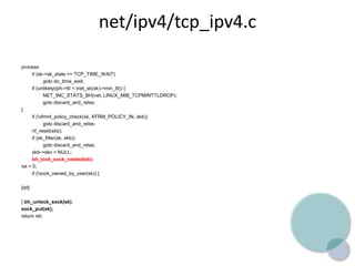 net/ipv4/tcp_ipv4.c
process:
if (sk->sk_state == TCP_TIME_WAIT)
goto do_time_wait;
if (unlikely(iph->ttl < inet_sk(sk)->min_ttl)) {
NET_INC_STATS_BH(net, LINUX_MIB_TCPMINTTLDROP);
goto discard_and_relse;
}
if (!xfrm4_policy_check(sk, XFRM_POLICY_IN, skb))
goto discard_and_relse;
nf_reset(skb);
if (sk_filter(sk, skb))
goto discard_and_relse;
skb->dev = NULL;
bh_lock_sock_nested(sk);
ret = 0;
if (!sock_owned_by_user(sk)) {
[dd]
} bh_unlock_sock(sk);
sock_put(sk);
return ret;
 
