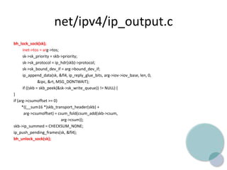 net/ipv4/ip_output.c
bh_lock_sock(sk);
inet->tos = arg->tos;
sk->sk_priority = skb->priority;
sk->sk_protocol = ip_hdr(skb)->protocol;
sk->sk_bound_dev_if = arg->bound_dev_if;
ip_append_data(sk, &fl4, ip_reply_glue_bits, arg->iov->iov_base, len, 0,
&ipc, &rt, MSG_DONTWAIT);
if ((skb = skb_peek(&sk->sk_write_queue)) != NULL) {
}
if (arg->csumoffset >= 0)
*((__sum16 *)skb_transport_header(skb) +
arg->csumoffset) = csum_fold(csum_add(skb->csum,
arg->csum));
skb->ip_summed = CHECKSUM_NONE;
ip_push_pending_frames(sk, &fl4);
bh_unlock_sock(sk);
 