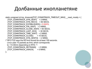 Долбанные инопланетяне
static unsigned int tcp_timeouts[TCP_CONNTRACK_TIMEOUT_MAX] __read_mostly = {
[TCP_CONNTRACK_SYN_SENT] = 2 MINS,
[TCP_CONNTRACK_SYN_RECV] = 60 SECS,
[TCP_CONNTRACK_ESTABLISHED] = 5 DAYS,
[TCP_CONNTRACK_FIN_WAIT] = 2 MINS,
[TCP_CONNTRACK_CLOSE_WAIT] = 60 SECS,
[TCP_CONNTRACK_LAST_ACK] = 30 SECS,
[TCP_CONNTRACK_TIME_WAIT] = 2 MINS,
[TCP_CONNTRACK_CLOSE] = 10 SECS,
[TCP_CONNTRACK_SYN_SENT2] = 2 MINS,
/* RFC1122 says the R2 limit should be at least 100 seconds.
Linux uses 15 packets as limit, which corresponds
to ~13-30min depending on RTO. */
[TCP_CONNTRACK_RETRANS] = 5 MINS,
[TCP_CONNTRACK_UNACK] = 5 MINS,
};
 