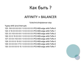 Как быть ?
AFFINITY > BALANCER
%/etc/init.d/irqbalancer stop
%grep eth8 /proc/interrupts
123: 19 0 0 0 0 0 0 0 1 0 0 0 0 0 0 0 PCI-MSI-edge eth8-TxRx-0
124: 0 15 0 0 0 0 0 0 1 0 0 0 0 0 0 0 PCI-MSI-edge eth8-TxRx-1
125: 0 0 15 0 0 0 0 0 1 0 0 0 0 0 0 0 PCI-MSI-edge eth8-TxRx-2
126: 0 0 0 15 0 0 0 0 1 0 0 0 0 0 0 0 PCI-MSI-edge eth8-TxRx-3
127: 0 0 0 0 15 0 0 0 1 0 0 0 0 0 0 0 PCI-MSI-edge eth8-TxRx-4
128: 0 0 0 0 0 15 0 0 1 0 0 0 0 0 0 0 PCI-MSI-edge eth8-TxRx-5
129: 0 0 0 0 0 0 17 0 1 0 0 0 0 0 0 0 PCI-MSI-edge eth8-TxRx-6
130: 0 0 0 0 0 0 0 15 1 0 0 0 0 0 0 0 PCI-MSI-edge eth8-TxRx-7
 