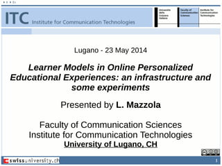 1
Presented by L. Mazzola
Faculty of Communication Sciences
Institute for Communication Technologies
University of Lugano, CH
Lugano - 23 May 2014
Learner Models in Online Personalized
Educational Experiences: an infrastructure and
some experiments
 
