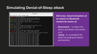 Simulating Denial-of-Sleep attack
Kali Linux based simulation of
an attack on Bluetooth
module by means of
o Bluetoothctl - to detect the
device and obtain information
on it
o L2ping - to accomplish the
attack by pinging the device
permanently
 