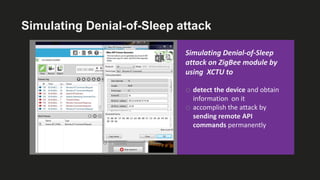Simulating Denial-of-Sleep attack
Simulating Denial-of-Sleep
attack on ZigBee module by
using XCTU to
o detect the device and obtain
information on it
o accomplish the attack by
sending remote API
commands permanently
 