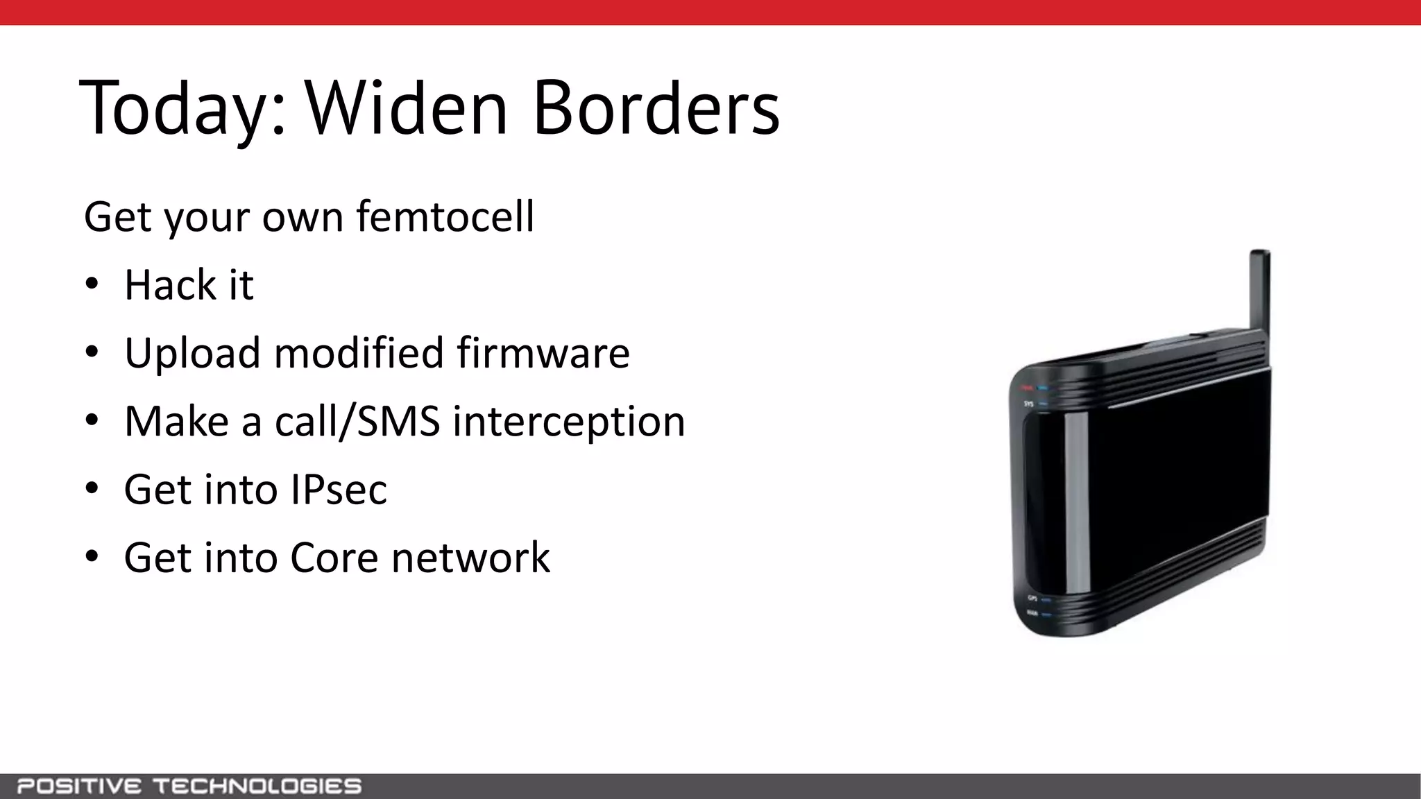 Today: Widen Borders
Get your own femtocell
• Hack it
• Upload modified firmware
• Make a call/SMS interception
• Get into IPsec
• Get into Core network
 