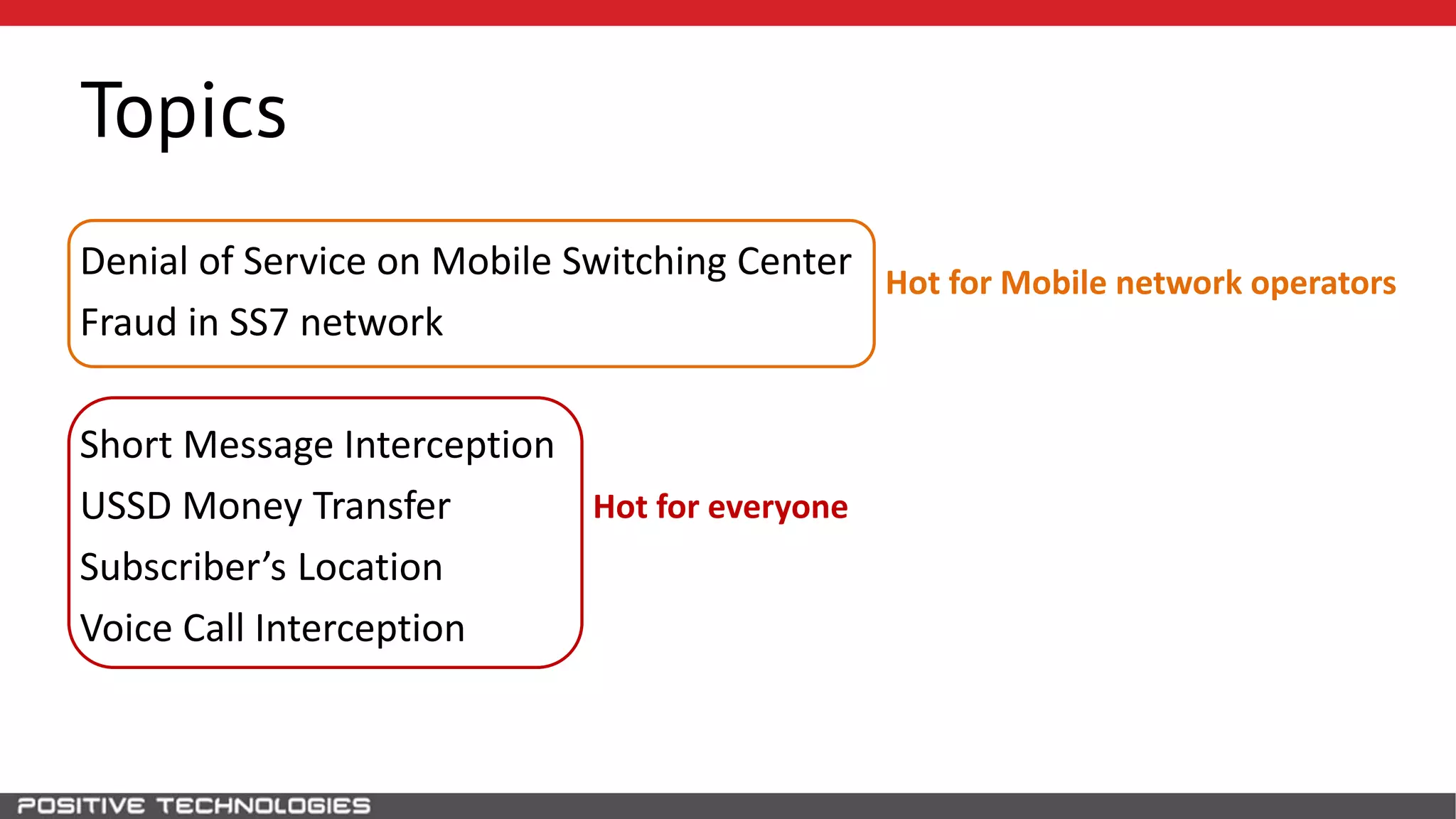 Denial of Service on Mobile Switching Center
Fraud in SS7 network
Short Message Interception
USSD Money Transfer
Subscriber’s Location
Voice Call Interception
Hot for Mobile network operators
Hot for everyone
Topics
 