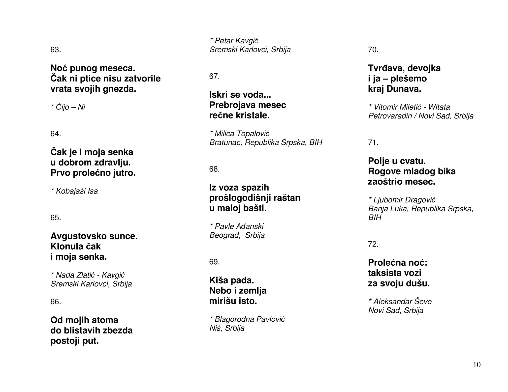 * Petar Kavgi
63.                           Sremski Karlovci, Srbija          70.

No punog meseca.                                                Tvr ava, devojka
 ak ni ptice nisu zatvorile   67.                               i ja – plešemo
vrata svojih gnezda.                                            kraj Dunava.
                              Iskri se voda...
*   ijo – Ni                  Prebrojava mesec                  * Vitomir Mileti - Witata
                              re ne kristale.                   Petrovaradin / Novi Sad, Srbija

64.                           * Milica Topalovi
                              Bratunac, Republika Srpska, BIH   71.
 ak je i moja senka
u dobrom zdravlju.                                              Polje u cvatu.
Prvo prole no jutro.          68.                               Rogove mladog bika
                                                                zaoštrio mesec.
* Kobajaši Isa                Iz voza spazih
                              prošlogodišnji raštan             * Ljubomir Dragovi
                              u maloj bašti.                    Banja Luka, Republika Srpska,
65.                                                             BIH
                              * Pavle A anski
Avgustovsko sunce.            Beograd, Srbija
Klonula ak                                                      72.
i moja senka.
                              69.                               Prole na no :
* Nada Zlati - Kavgi                                            taksista vozi
Sremski Karlovci, Srbija      Kiša pada.                        za svoju dušu.
                              Nebo i zemlja
66.                           mirišu isto.                      * Aleksandar Ševo
                                                                Novi Sad, Srbija
Od mojih atoma                * Blagorodna Pavlovi
do blistavih zbezda           Niš, Srbija
postoji put.

                                                                                              10
 