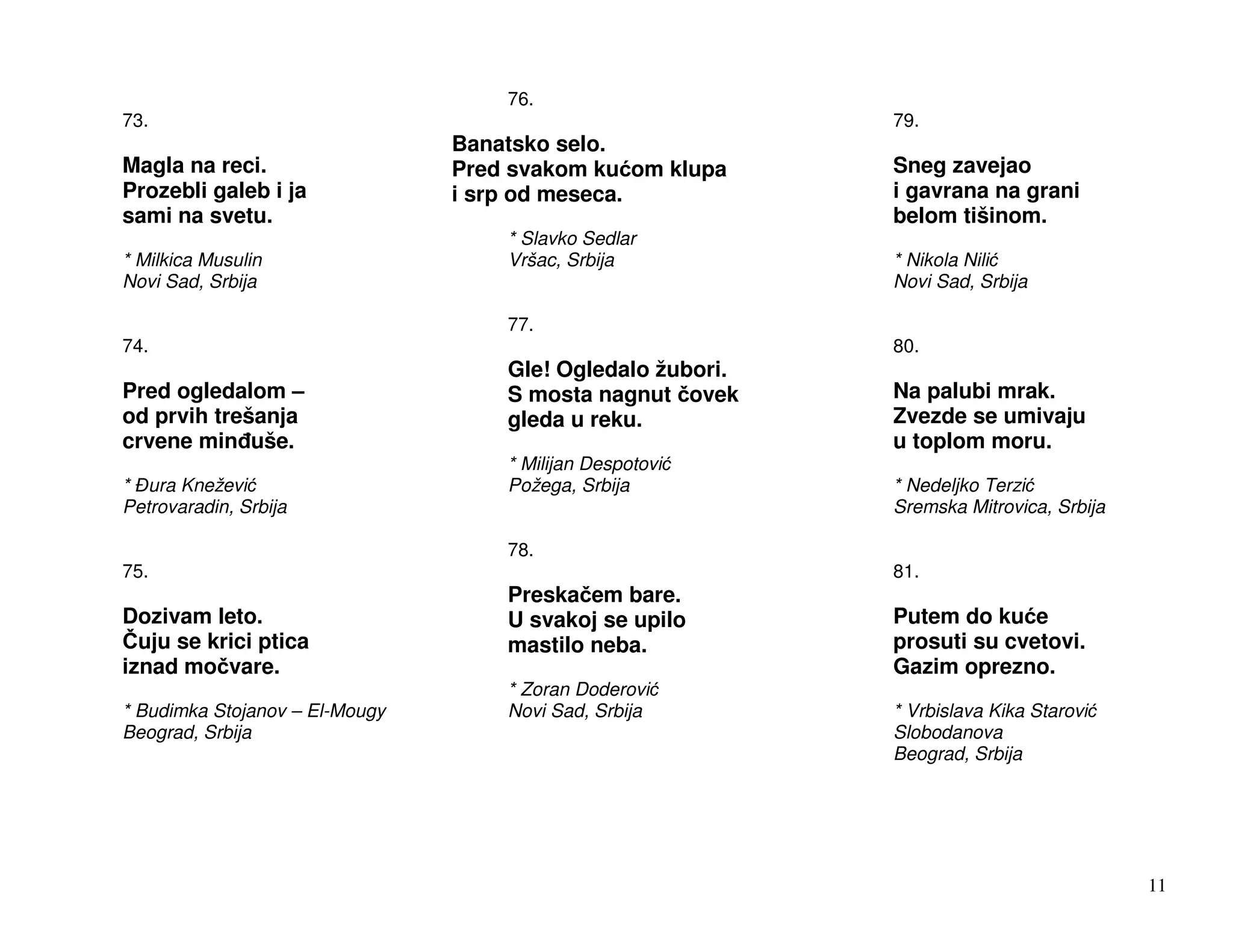 76.
73.                                                         79.
                                Banatsko selo.
Magla na reci.                  Pred svakom ku om klupa     Sneg zavejao
Prozebli galeb i ja             i srp od meseca.            i gavrana na grani
sami na svetu.                                              belom tišinom.
                                    * Slavko Sedlar
* Milkica Musulin                   Vršac, Srbija           * Nikola Nili
Novi Sad, Srbija                                            Novi Sad, Srbija

                                    77.
74.                                                         80.
                                    Gle! Ogledalo žubori.
Pred ogledalom –                    S mosta nagnut ovek     Na palubi mrak.
od prvih trešanja                   gleda u reku.           Zvezde se umivaju
crvene min uše.                                             u toplom moru.
                                    * Milijan Despotovi
* ura Kneževi                       Požega, Srbija          * Nedeljko Terzi
Petrovaradin, Srbija                                        Sremska Mitrovica, Srbija

                                    78.
75.                                                         81.
                                    Preska em bare.
Dozivam leto.                       U svakoj se upilo       Putem do ku e
  uju se krici ptica                mastilo neba.           prosuti su cvetovi.
iznad mo vare.                                              Gazim oprezno.
                                    * Zoran Doderovi
* Budimka Stojanov – El-Mougy       Novi Sad, Srbija        * Vrbislava Kika Starovi
Beograd, Srbija                                             Slobodanova
                                                            Beograd, Srbija




                                                                                        11
 