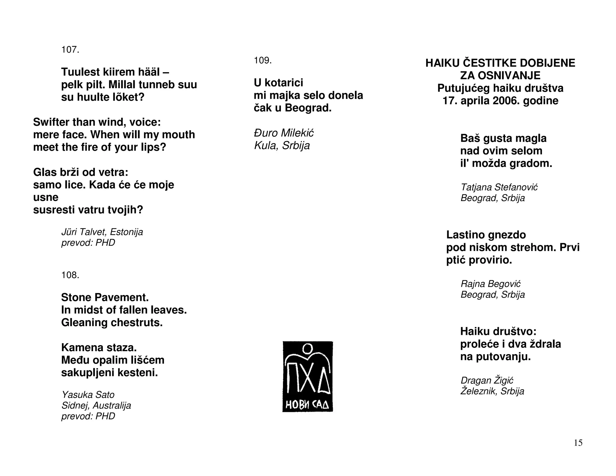 107.
                                    109.                   HAIKU ESTITKE DOBIJENE
     Tuulest kiirem hääl –                                        ZA OSNIVANJE
     pelk pilt. Millal tunneb suu   U kotarici               Putuju eg haiku društva
     su huulte lõket?               mi majka selo donela      17. aprila 2006. godine
                                     ak u Beograd.
Swifter than wind, voice:
mere face. When will my mouth        uro Mileki                  Baš gusta magla
meet the fire of your lips?         Kula, Srbija                 nad ovim selom
                                                                 il' možda gradom.
Glas brži od vetra:
samo lice. Kada e e moje                                         Tatjana Stefanovi
usne                                                             Beograd, Srbija
susresti vatru tvojih?
     Jüri Talvet, Estonija                                    Lastino gnezdo
     prevod: PHD
                                                              pod niskom strehom. Prvi
                                                              pti provirio.
     108.
                                                                 Rajna Begovi
     Stone Pavement.                                             Beograd, Srbija
     In midst of fallen leaves.
     Gleaning chestruts.
                                                                 Haiku društvo:
     Kamena staza.                                               prole e i dva ždrala
     Me u opalim liš em                                          na putovanju.
     sakupljeni kesteni.
                                                                 Dragan Žigi
     Yasuka Sato                                                 Železnik, Srbija
     Sidnej, Australija
     prevod: PHD

                                                                                        15
 