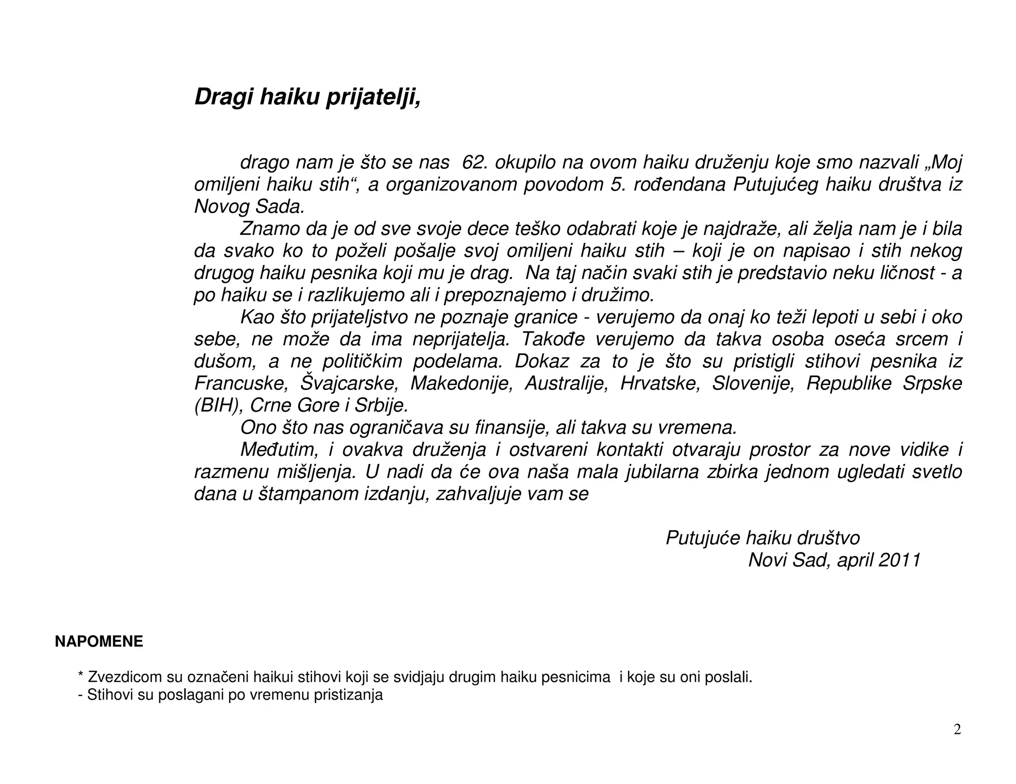Dragi haiku prijatelji,

                         drago nam je što se nas 62. okupilo na ovom haiku druženju koje smo nazvali „Moj
                   omiljeni haiku stih“, a organizovanom povodom 5. ro endana Putuju eg haiku društva iz
                   Novog Sada.
                         Znamo da je od sve svoje dece teško odabrati koje je najdraže, ali želja nam je i bila
                   da svako ko to poželi pošalje svoj omiljeni haiku stih – koji je on napisao i stih nekog
                   drugog haiku pesnika koji mu je drag. Na taj na in svaki stih je predstavio neku li nost - a
                   po haiku se i razlikujemo ali i prepoznajemo i družimo.
                         Kao što prijateljstvo ne poznaje granice - verujemo da onaj ko teži lepoti u sebi i oko
                   sebe, ne može da ima neprijatelja. Tako e verujemo da takva osoba ose a srcem i
                   dušom, a ne politi kim podelama. Dokaz za to je što su pristigli stihovi pesnika iz
                   Francuske, Švajcarske, Makedonije, Australije, Hrvatske, Slovenije, Republike Srpske
                   (BIH), Crne Gore i Srbije.
                         Ono što nas ograni ava su finansije, ali takva su vremena.
                         Me utim, i ovakva druženja i ostvareni kontakti otvaraju prostor za nove vidike i
                   razmenu mišljenja. U nadi da e ova naša mala jubilarna zbirka jednom ugledati svetlo
                   dana u štampanom izdanju, zahvaljuje vam se

                                                                                         Putuju e haiku društvo
                                                                                                  Novi Sad, april 2011



NAPOMENE

  * Zvezdicom su ozna eni haikui stihovi koji se svidjaju drugim haiku pesnicima i koje su oni poslali.
  - Stihovi su poslagani po vremenu pristizanja

                                                                                                                         2
 