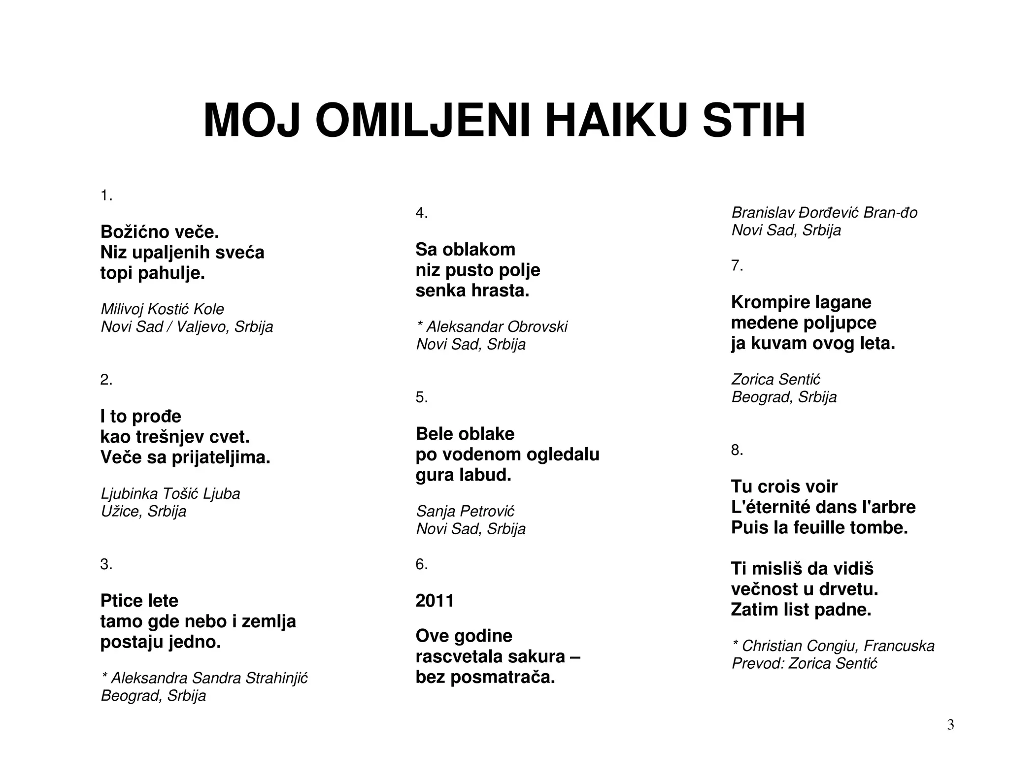 MOJ OMILJENI HAIKU STIH
1.
                                4.                      Branislav or evi Bran- o
Boži no ve e.                                           Novi Sad, Srbija
Niz upaljenih sve a             Sa oblakom
topi pahulje.                   niz pusto polje         7.
                                senka hrasta.
Milivoj Kosti Kole                                      Krompire lagane
Novi Sad / Valjevo, Srbija      * Aleksandar Obrovski   medene poljupce
                                Novi Sad, Srbija        ja kuvam ovog leta.
2.                                                      Zorica Senti
                                5.                      Beograd, Srbija
I to pro e
kao trešnjev cvet.              Bele oblake
Ve e sa prijateljima.           po vodenom ogledalu     8.
                                gura labud.
Ljubinka Toši Ljuba                                     Tu crois voir
Užice, Srbija                   Sanja Petrovi           L'éternité dans l'arbre
                                Novi Sad, Srbija        Puis la feuille tombe.

3.                              6.                      Ti misliš da vidiš
                                                        ve nost u drvetu.
Ptice lete                      2011                    Zatim list padne.
tamo gde nebo i zemlja
postaju jedno.                  Ove godine
                                                        * Christian Congiu, Francuska
                                rascvetala sakura –     Prevod: Zorica Senti
* Aleksandra Sandra Strahinji   bez posmatra a.
Beograd, Srbija
                                                                                        3
 