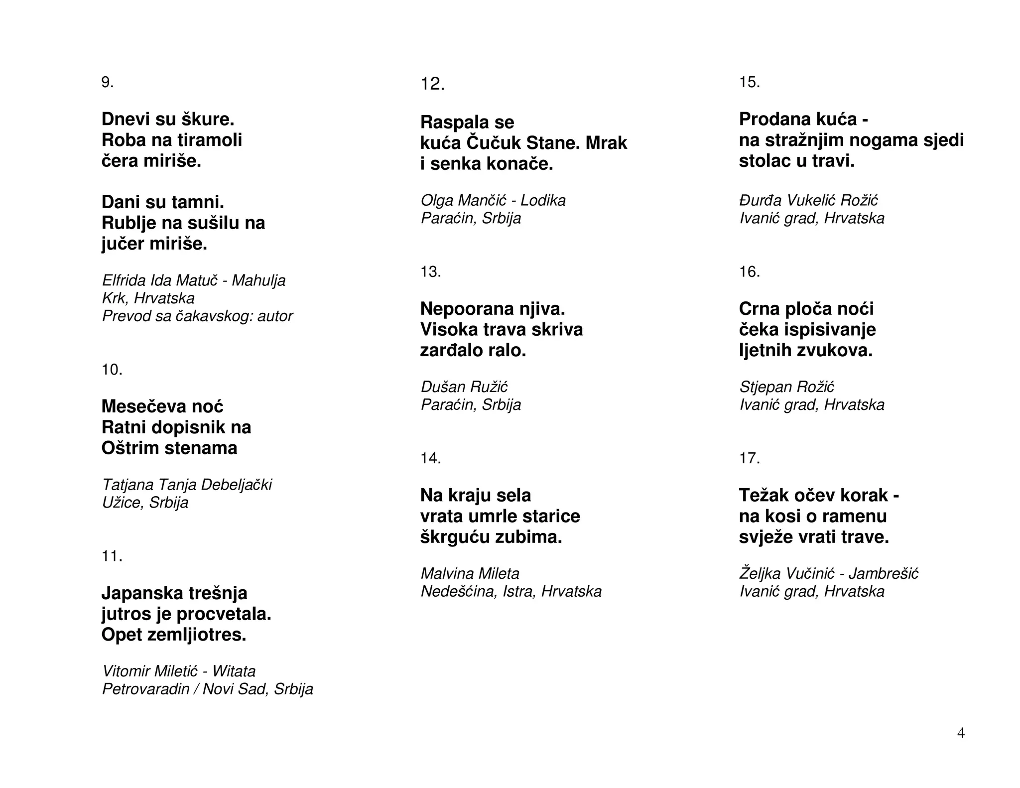 9.                                12.                          15.

Dnevi su škure.                   Raspala se                   Prodana ku a -
Roba na tiramoli                  ku a u uk Stane. Mrak        na stražnjim nogama sjedi
 era miriše.                      i senka kona e.              stolac u travi.

Dani su tamni.                    Olga Man i - Lodika            ur a Vukeli Roži
Rublje na sušilu na               Para in, Srbija              Ivani grad, Hrvatska
ju er miriše.
                                  13.                          16.
Elfrida Ida Matu - Mahulja
Krk, Hrvatska
Prevod sa akavskog: autor         Nepoorana njiva.             Crna plo a no i
                                  Visoka trava skriva            eka ispisivanje
                                  zar alo ralo.                ljetnih zvukova.
10.
                                  Dušan Ruži                   Stjepan Roži
Mese eva no                       Para in, Srbija              Ivani grad, Hrvatska
Ratni dopisnik na
Oštrim stenama
                                  14.                          17.
Tatjana Tanja Debelja ki
Užice, Srbija                     Na kraju sela                Težak o ev korak -
                                  vrata umrle starice          na kosi o ramenu
                                  škrgu u zubima.              svježe vrati trave.
11.
                                  Malvina Mileta               Željka Vu ini - Jambreši
Japanska trešnja                  Nedeš ina, Istra, Hrvatska   Ivani grad, Hrvatska
jutros je procvetala.
Opet zemljiotres.
Vitomir Mileti - Witata
Petrovaradin / Novi Sad, Srbija

                                                                                          4
 