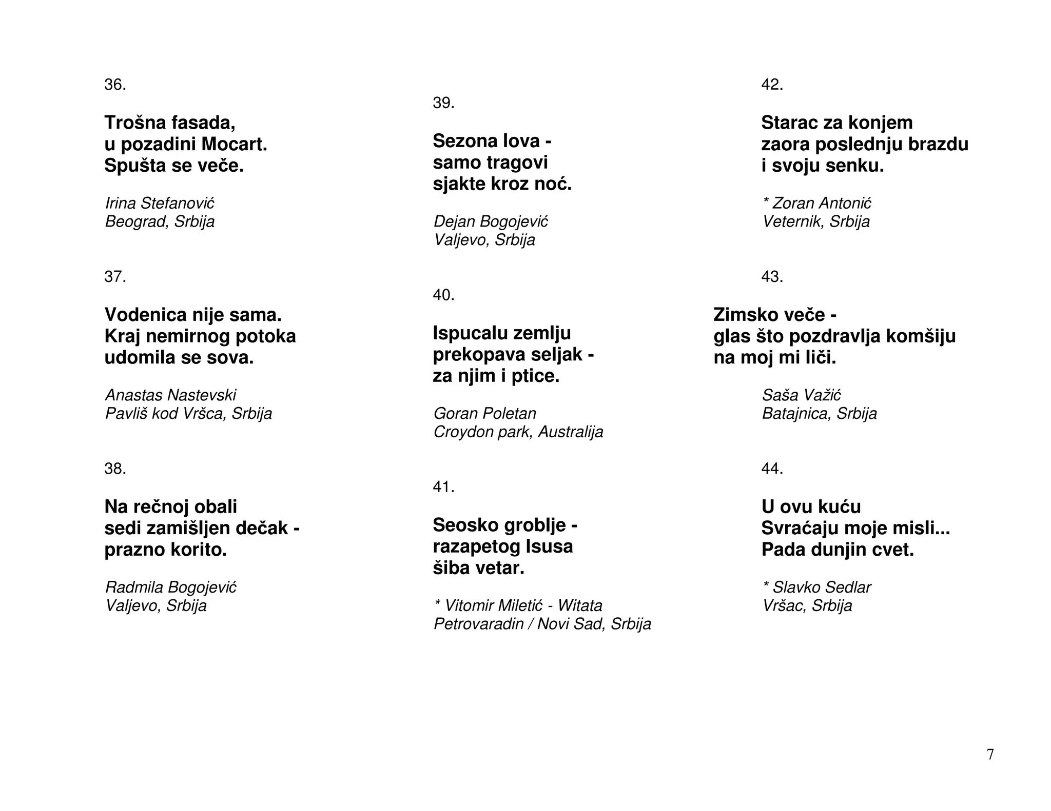 36.                                                               42.
                           39.
Trošna fasada,                                                    Starac za konjem
u pozadini Mocart.         Sezona lova -                          zaora poslednju brazdu
Spušta se ve e.            samo tragovi                           i svoju senku.
                           sjakte kroz no .
Irina Stefanovi                                                   * Zoran Antoni
Beograd, Srbija            Dejan Bogojevi                         Veternik, Srbija
                           Valjevo, Srbija

37.                                                               43.
                           40.
Vodenica nije sama.                                          Zimsko ve e -
Kraj nemirnog potoka       Ispucalu zemlju                   glas što pozdravlja komšiju
udomila se sova.           prekopava seljak -                na moj mi li i.
                           za njim i ptice.
Anastas Nastevski                                                 Saša Važi
Pavliš kod Vršca, Srbija   Goran Poletan                          Batajnica, Srbija
                           Croydon park, Australija

38.                                                               44.
                           41.
Na re noj obali                                                   U ovu ku u
sedi zamišljen de ak -     Seosko groblje -                       Svra aju moje misli...
prazno korito.             razapetog Isusa                        Pada dunjin cvet.
                           šiba vetar.
Radmila Bogojevi                                                  * Slavko Sedlar
Valjevo, Srbija            * Vitomir Mileti - Witata              Vršac, Srbija
                           Petrovaradin / Novi Sad, Srbija




                                                                                           7
 