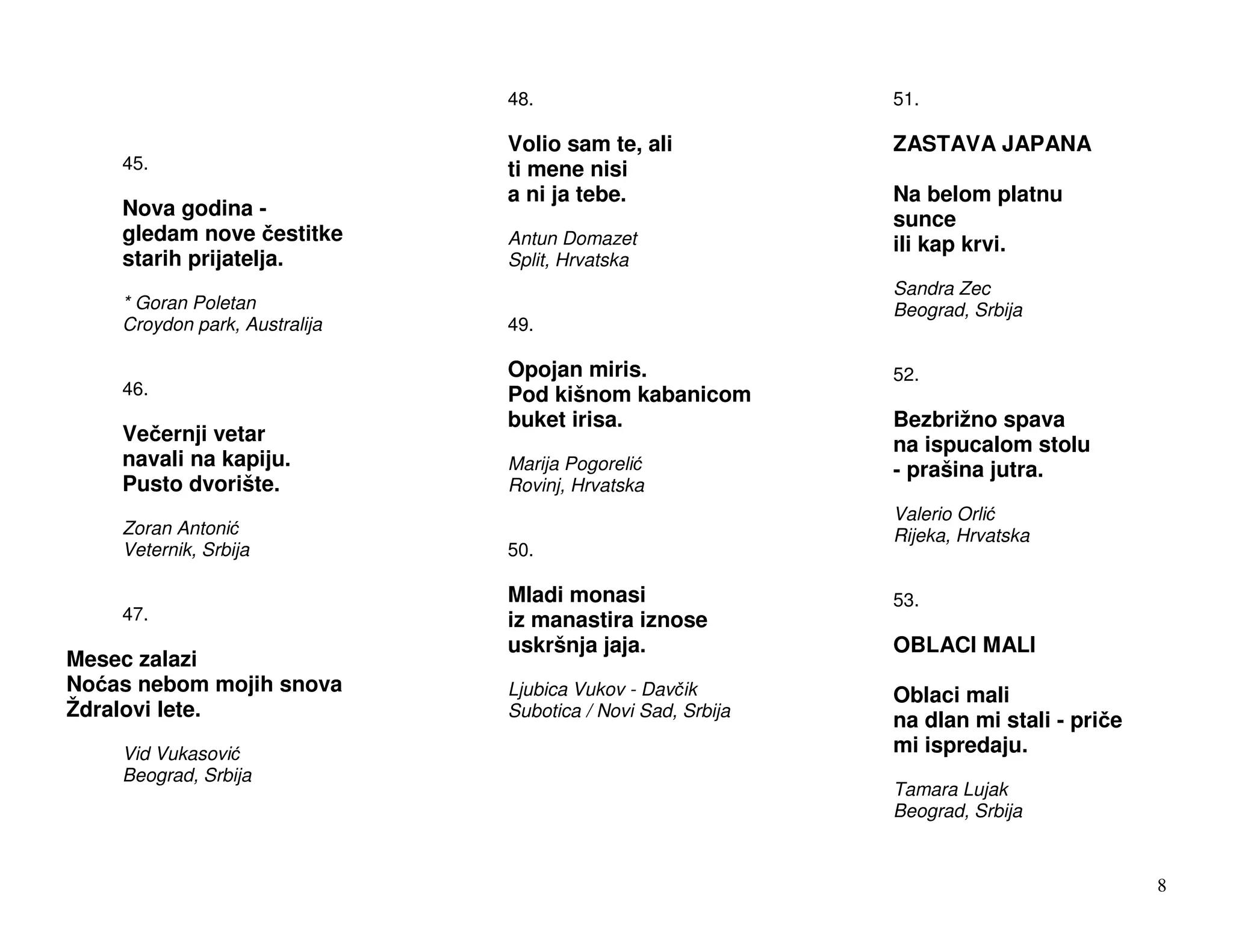 48.                           51.

                               Volio sam te, ali             ZASTAVA JAPANA
    45.                        ti mene nisi
                               a ni ja tebe.                 Na belom platnu
    Nova godina -                                            sunce
    gledam nove estitke        Antun Domazet                 ili kap krvi.
    starih prijatelja.         Split, Hrvatska
                                                             Sandra Zec
    * Goran Poletan                                          Beograd, Srbija
    Croydon park, Australija   49.

                               Opojan miris.                 52.
    46.                        Pod kišnom kabanicom
                               buket irisa.                  Bezbrižno spava
    Ve ernji vetar                                           na ispucalom stolu
    navali na kapiju.          Marija Pogoreli               - prašina jutra.
    Pusto dvorište.            Rovinj, Hrvatska
                                                             Valerio Orli
    Zoran Antoni                                             Rijeka, Hrvatska
    Veternik, Srbija           50.

                               Mladi monasi                  53.
    47.                        iz manastira iznose
                               uskršnja jaja.                OBLACI MALI
Mesec zalazi
No as nebom mojih snova        Ljubica Vukov - Dav ik        Oblaci mali
Ždralovi lete.                 Subotica / Novi Sad, Srbija
                                                             na dlan mi stali - pri e
    Vid Vukasovi                                             mi ispredaju.
    Beograd, Srbija
                                                             Tamara Lujak
                                                             Beograd, Srbija


                                                                                        8
 