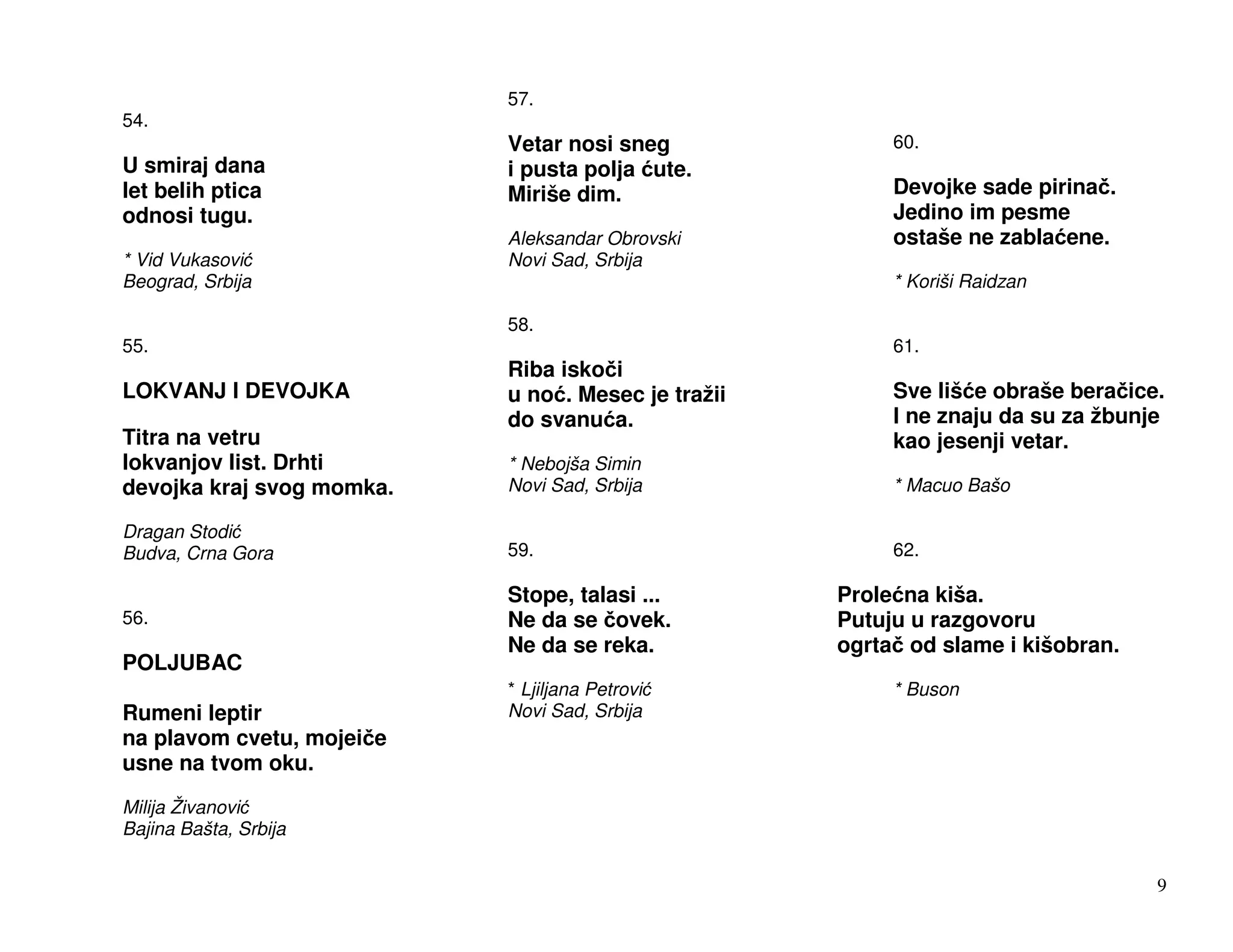 57.
54.
                           Vetar nosi sneg               60.
U smiraj dana              i pusta polja ute.
let belih ptica            Miriše dim.                   Devojke sade pirina .
odnosi tugu.                                             Jedino im pesme
                           Aleksandar Obrovski           ostaše ne zabla ene.
* Vid Vukasovi             Novi Sad, Srbija
Beograd, Srbija                                          * Koriši Raidzan

                           58.
55.                                                      61.
                           Riba isko i
LOKVANJ I DEVOJKA          u no . Mesec je tražii        Sve liš e obraše bera ice.
                           do svanu a.                   I ne znaju da su za žbunje
Titra na vetru                                           kao jesenji vetar.
lokvanjov list. Drhti      * Nebojša Simin
devojka kraj svog momka.   Novi Sad, Srbija              * Macuo Bašo

Dragan Stodi
Budva, Crna Gora           59.                           62.

                           Stope, talasi ...        Prole na kiša.
56.                        Ne da se ovek.           Putuju u razgovoru
                           Ne da se reka.           ogrta od slame i kišobran.
POLJUBAC
                           * Ljiljana Petrovi            * Buson
Rumeni leptir              Novi Sad, Srbija
na plavom cvetu, mojei e
usne na tvom oku.
Milija Živanovi
Bajina Bašta, Srbija


                                                                                  9
 