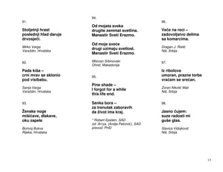 94.
91.                                                        96.
                        Od mojata sveka
Stoljetnji hrast        drugite zemmat svetlina.           Ve e na reci –
poslednji hlad daruje   Manastir Sveti Erazmo.             zadovoljstvo delima
drvosje i.                                                 sa komarcima.
                        Od moje sve e
Mirko Varga                                                Dragan J. Risti
                        drugi uzimaju svetlost.
Varaždin, Hrvatska                                         Niš, Srbija
                        Manastir Sveti Erazmo.

92.                     Milovan Srbinovski                 97.
                        Ohrid, Makedonija
Pada kiša –                                                Iz ribolova
crni mrav se sklonio    95.                                umoran, prazne torbe
pod visibabu.                                              vra am se sre an.
                        Pine shade –
Sanja Varga                                                Zoran Nikoli Mali
                        I forgot for a while
Varaždin, Hrvatska                                         Niš, Srbija
                        this life end.

93.                     Senka bora –                       98.
                        za trenutak zaboravih
Ženske noge             da život ima kraj.                 Jasno ujem:
miši ave, dlakave,                                         suze radosti mi
oku zapele              * Robert Epstein, SAD              guše glas.
                        od: An'ya, (Andja Petrovi ), SAD
Borivoj Bukva           prevod: PHD                        Slavica Vidojkovi
Rijeka, Hrvatska                                           Niš, Srbija




                                                                                  13
 