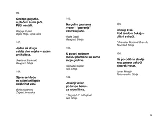 99.

Gnezgo gugutke,             102.
a pla em šuma je i.
Pti i nestali.              Na golim granama          105.
                            vrane – “pevanje”
Blagoje Vujisi              zastrašuju e.             Dobuje kiša.
Bijelo Polje, Crna Gora                               Pod tendom ekaju -
                            Rade Daci                 uli ni svira i.
                            Beograd, Srbija
100.                                                  * Branislav or evi Bran- o
                                                      Novi Sad, Srbija
Jedna uz drugu              103.
sablje dve vojske – sajam
antikviteta.                U poseti rodnom           106.
                            mestu promene su samo
Svetlana Stankovi           moje godine.              Na porodi no slavlje
Beograd, Srbija                                       kroz prozor usko i
                            Slobodan Ceki             dinarski vetar.
                            Niš, Srbija
101.                                                  Jovan Mihajlo
                                                      Petrovaradin, Srbija
Sjene se hlade              104.
na stjeni priljepak
odškrinut valu.             Jesenji vetar
                            požuruje ženu -
Boris Nazansky              za njom liš e.
Zagreb, Hrvatska
                            * Bogoljub T. Mihajlovi
                            Niš, Srbija




                                                                                   14
 