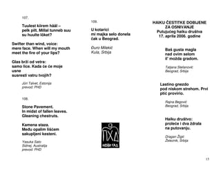 107.
                                    109.                   HAIKU ESTITKE DOBIJENE
     Tuulest kiirem hääl –                                        ZA OSNIVANJE
     pelk pilt. Millal tunneb suu   U kotarici               Putuju eg haiku društva
     su huulte lõket?               mi majka selo donela      17. aprila 2006. godine
                                     ak u Beograd.
Swifter than wind, voice:
mere face. When will my mouth        uro Mileki                  Baš gusta magla
meet the fire of your lips?         Kula, Srbija                 nad ovim selom
                                                                 il' možda gradom.
Glas brži od vetra:
samo lice. Kada e e moje                                         Tatjana Stefanovi
usne                                                             Beograd, Srbija
susresti vatru tvojih?
     Jüri Talvet, Estonija                                    Lastino gnezdo
     prevod: PHD
                                                              pod niskom strehom. Prvi
                                                              pti provirio.
     108.
                                                                 Rajna Begovi
     Stone Pavement.                                             Beograd, Srbija
     In midst of fallen leaves.
     Gleaning chestruts.
                                                                 Haiku društvo:
     Kamena staza.                                               prole e i dva ždrala
     Me u opalim liš em                                          na putovanju.
     sakupljeni kesteni.
                                                                 Dragan Žigi
     Yasuka Sato                                                 Železnik, Srbija
     Sidnej, Australija
     prevod: PHD

                                                                                        15
 