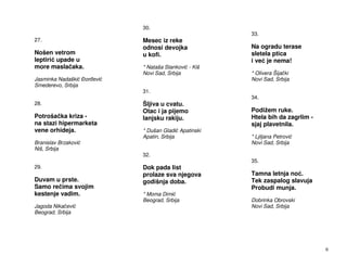 30.
                                                        33.
27.                           Mesec iz reke
                              odnosi devojka            Na ogradu terase
Nošen vetrom                  u kofi.                   sletela ptica
leptiri upade u                                         i ve je nema!
more masla aka.               * Nataša Stankovi - Kiš
                              Novi Sad, Srbija          * Olivera Šija ki
Jasminka Nadaški     or evi                             Novi Sad, Srbija
Smederevo, Srbija
                              31.
                                                        34.
28.                           Šljiva u cvatu.
                              Otac i ja pijemo          Podižem ruke.
Potroša ka kriza -            lanjsku rakiju.           Htela bih da zagrlim -
na stazi hipermarketa                                   sjaj plavetnila.
vene orhideja.                * Dušan Gladi Apatinski
                              Apatin, Srbija            * Ljiljana Petrovi
Branislav Brzakovi                                      Novi Sad, Srbija
Niš, Srbija
                              32.
                                                        35.
29.                           Dok pada list
                              prolaze sva njegova       Tamna letnja no .
Duvam u prste.                godišnja doba.            Tek zaspalog slavuja
Samo re ima svojim                                      Probudi munja.
kestenje vadim.               * Moma Dimi
                              Beograd, Srbija           Dobrinka Obrovski
Jagoda Nika evi                                         Novi Sad, Srbija
Beograd, Srbija




                                                                                 6
 