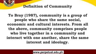 Copyright (C) SlideSalad.com All rights reserved.
Free SlideSalad Google Slides Template
Definition of Community
To Bray (1987), community is a group of
people who share the same social,
economic and cultural interests. From all
the above, community comprises people
who live together in a community and
interact with one another, share the same
interest and ideology.
www.perpetual.edu.ph
 