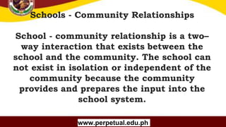 Copyright (C) SlideSalad.com All rights reserved.
Free SlideSalad Google Slides Template
Schools - Community Relationships
School - community relationship is a two–
way interaction that exists between the
school and the community. The school can
not exist in isolation or independent of the
community because the community
provides and prepares the input into the
school system.
www.perpetual.edu.ph
 