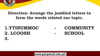 Copyright (C) SlideSalad.com All rights reserved.
Free SlideSalad Google Slides Template
Direction: Arrange the jumbled letters to
form the words related our topic.
Your Name
www.perpetual.edu.ph
1.YTINUMMOC - COMMUNITY
2. LCOOSH - SCHOOL
3.
 