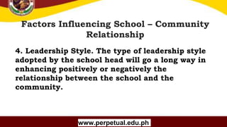Copyright (C) SlideSalad.com All rights reserved.
Free SlideSalad Google Slides Template
Factors Influencing School – Community
Relationship
www.perpetual.edu.ph
4. Leadership Style. The type of leadership style
adopted by the school head will go a long way in
enhancing positively or negatively the
relationship between the school and the
community.
 