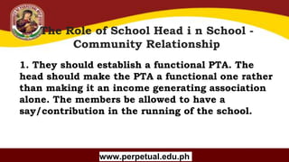 Copyright (C) SlideSalad.com All rights reserved.
Free SlideSalad Google Slides Template
The Role of School Head i n School -
Community Relationship
www.perpetual.edu.ph
1. They should establish a functional PTA. The
head should make the PTA a functional one rather
than making it an income generating association
alone. The members be allowed to have a
say/contribution in the running of the school.
 