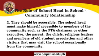 Copyright (C) SlideSalad.com All rights reserved.
Free SlideSalad Google Slides Template
The Role of School Head in School -
Community Relationship
www.perpetual.edu.ph
2. They should be accessible. The school head
must make himself accessible to members of the
community such as the PTA chairman or other
executive, the parent, the chiefs, religious leaders
and members of old student association and other
visitors that may visit the school occasionally
from the community.
 