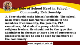 Copyright (C) SlideSalad.com All rights reserved.
Free SlideSalad Google Slides Template
The Role of School Head in School -
Community Relationship
www.perpetual.edu.ph
3. They should make himself available. The school
head must make him/herself available to the
members of community, the parents, PTA
executives, old student’s group, chiefs and
religions leaders. He should not be the type that
administer in absence or have a lot of bureaucratic
procedures before he can be seen by members of
the community.
 