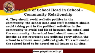 Copyright (C) SlideSalad.com All rights reserved.
Free SlideSalad Google Slides Template
The Role of School Head in School -
Community Relationship
www.perpetual.edu.ph
4. They should avoid realistic politics in the
community: the school head and staff members should
avoid taking part in the political activities in the
community to avoid bad blood between the school and
the community, the school head should ensure that
he/she do not represent any political party within the
school to achieve some political goals. This will enable
the school head to be neural on all issues at all time.
 