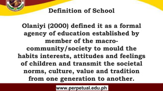 Copyright (C) SlideSalad.com All rights reserved.
Free SlideSalad Google Slides Template
Definition of School
Olaniyi (2000) defined it as a formal
agency of education established by
member of the macro-
community/society to mould the
habits interests, attitudes and feelings
of children and transmit the societal
norms, culture, value and tradition
from one generation to another.
www.perpetual.edu.ph
 