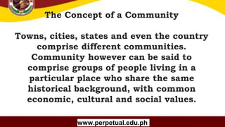 Copyright (C) SlideSalad.com All rights reserved.
Free SlideSalad Google Slides Template
The Concept of a Community
Towns, cities, states and even the country
comprise different communities.
Community however can be said to
comprise groups of people living in a
particular place who share the same
historical background, with common
economic, cultural and social values.
www.perpetual.edu.ph
 