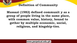 Copyright (C) SlideSalad.com All rights reserved.
Free SlideSalad Google Slides Template
Definition of Community
Mussazi (1982) defined communit y as a
group of people living in the same place,
with common value, history, bound to
gether by multiple economic, social,
religious, and kingship-ties.
www.perpetual.edu.ph
 