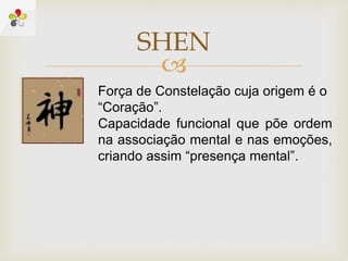 
SHEN
Força de Constelação cuja origem é o
“Coração”.
Capacidade funcional que põe ordem
na associação mental e nas emoções,
criando assim “presença mental”.
 