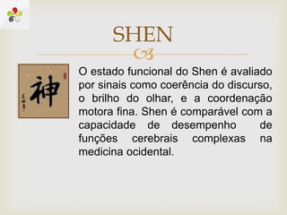 
SHEN
O estado funcional do Shen é avaliado
por sinais como coerência do discurso,
o brilho do olhar, e a coordenação
motora fina. Shen é comparável com a
capacidade de desempenho de
funções cerebrais complexas na
medicina ocidental.
 