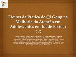 Autores: Leonel Duarte1, Mário Gonçalves,1,2,3, Jorge Machado1,5, Patrícia
Mendes4,António Moreira 6 Petra Froschen, Henry J. Greten1,2,3
1-Instituto de CIências Biomédicas Abel Salazar, ICBAS - Univ. do Porto 2 - German
Society of Tradicional Chinese Medicine, 3 – Heilderberg School Of Chinese
Medicine, 4 Faculdade de Psicologia, da Universidade do Minho, 5 - Laboratório de
Biomecânica da Universidade do Porto, 6 – Escola Superior de Desporto de Rio
Maior Instituto Politécnico de Santarém.
 