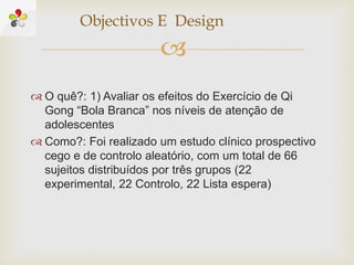
 O quê?: 1) Avaliar os efeitos do Exercício de Qi
Gong “Bola Branca” nos níveis de atenção de
adolescentes
 Como?: Foi realizado um estudo clínico prospectivo
cego e de controlo aleatório, com um total de 66
sujeitos distribuídos por três grupos (22
experimental, 22 Controlo, 22 Lista espera)
Objectivos E Design
 