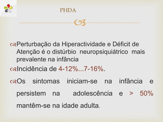 
Perturbação da Hiperactividade e Déficit de
Atenção é o distúrbio neuropsiquiátrico mais
prevalente na infância
Incidência de 4-12%...7-16%.
Os sintomas iniciam-se na infância e
persistem na adolescência e > 50%
mantêm-se na idade adulta.
PHDA
 
