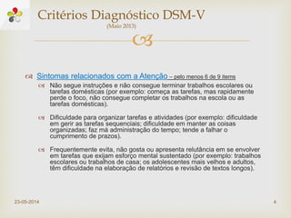 
 Sintomas relacionados com a Atenção – pelo menos 6 de 9 items
 Não segue instruções e não consegue terminar trabalhos escolares ou
tarefas domésticas (por exemplo: começa as tarefas, mas rapidamente
perde o foco, não consegue completar os trabalhos na escola ou as
tarefas domésticas).
 Dificuldade para organizar tarefas e atividades (por exemplo: dificuldade
em gerir as tarefas sequenciais; dificuldade em manter as coisas
organizadas; faz má administração do tempo; tende a falhar o
cumprimento de prazos).
 Frequentemente evita, não gosta ou apresenta relutância em se envolver
em tarefas que exijam esforço mental sustentado (por exemplo: trabalhos
escolares ou trabalhos de casa; os adolescentes mais velhos e adultos,
têm dificuldade na elaboração de relatórios e revisão de textos longos).
23-05-2014 4
Critérios Diagnóstico DSM-V
(Maio 2013)
 