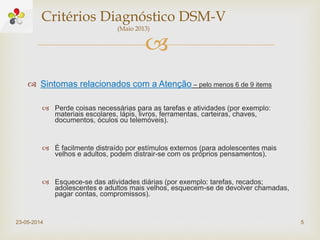 
 Sintomas relacionados com a Atenção – pelo menos 6 de 9 items
 Perde coisas necessárias para as tarefas e atividades (por exemplo:
materiais escolares, lápis, livros, ferramentas, carteiras, chaves,
documentos, óculos ou telemóveis).
 É facilmente distraído por estímulos externos (para adolescentes mais
velhos e adultos, podem distrair-se com os próprios pensamentos).
 Esquece-se das atividades diárias (por exemplo: tarefas, recados;
adolescentes e adultos mais velhos, esquecem-se de devolver chamadas,
pagar contas, compromissos).
23-05-2014 5
Critérios Diagnóstico DSM-V
(Maio 2013)
 