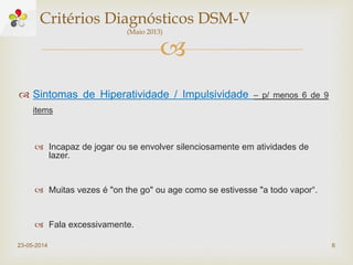 
 Sintomas de Hiperatividade / Impulsividade – p/ menos 6 de 9
items
 Incapaz de jogar ou se envolver silenciosamente em atividades de
lazer.
 Muitas vezes é "on the go" ou age como se estivesse "a todo vapor“.
 Fala excessivamente.
23-05-2014 6
Critérios Diagnósticos DSM-V
(Maio 2013)
 
