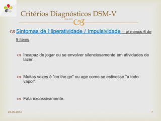 
 Sintomas de Hiperatividade / Impulsividade – p/ menos 6 de
9 items
 Incapaz de jogar ou se envolver silenciosamente em atividades de
lazer.
 Muitas vezes é "on the go" ou age como se estivesse "a todo
vapor“.
 Fala excessivamente.
23-05-2014 7
Critérios Diagnósticos DSM-V(Maio 2013)
 