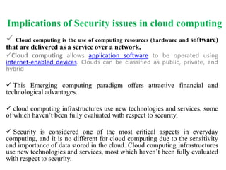 Implications of Security issues in cloud computing
 Cloud computing is the use of computing resources (hardware and software)
that are delivered as a service over a network.
Cloud computing allows application software to be operated using
internet-enabled devices. Clouds can be classified as public, private, and
hybrid
 This Emerging computing paradigm offers attractive financial and
technological advantages.
 cloud computing infrastructures use new technologies and services, some
of which haven’t been fully evaluated with respect to security.
 Security is considered one of the most critical aspects in everyday
computing, and it is no different for cloud computing due to the sensitivity
and importance of data stored in the cloud. Cloud computing infrastructures
use new technologies and services, most which haven’t been fully evaluated
with respect to security.
 