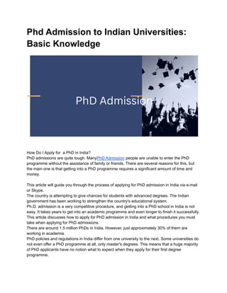Phd Admission to Indian Universities:
Basic Knowledge
How Do I Apply for a PhD in India?
PhD admissions are quite tough. ManyPhD Admission people are unable to enter the PhD
programme without the assistance of family or friends. There are several reasons for this, but
the main one is that getting into a PhD programme requires a significant amount of time and
money.
This article will guide you through the process of applying for PhD admission in India via e-mail
or Skype.
The country is attempting to give chances for students with advanced degrees. The Indian
government has been working to strengthen the country's educational system.
Ph.D. admission is a very competitive procedure, and getting into a PhD school in India is not
easy. It takes years to get into an academic programme and even longer to finish it successfully.
This article discusses how to apply for PhD admission in India and what procedures you must
take when applying for PhD admissions.
There are around 1.5 million PhDs in India. However, just approximately 30% of them are
working in academia.
PhD policies and regulations in India differ from one university to the next. Some universities do
not even offer a PhD programme at all, only master's degrees. This means that a huge majority
of PhD applicants have no notion what to expect when they apply for their first degree
programme.
 